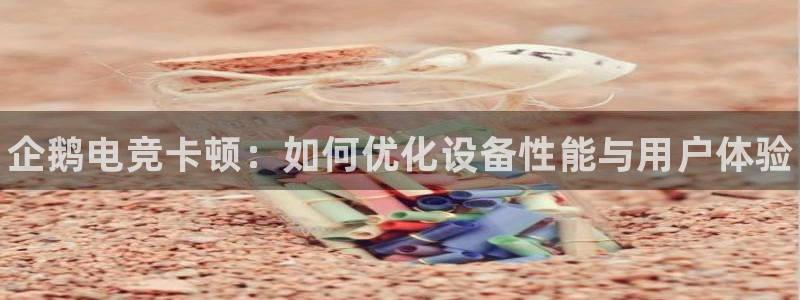 csgo完美电竞：企鹅电竞卡顿：如何优化设备性能与用户体验