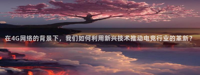 完美电竞开箱：在4G网络的背景下，我们如何利用新兴技术推动电竞行业的革新？