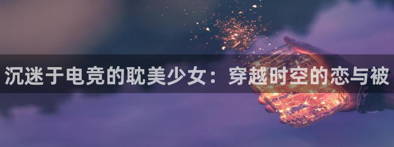 完美电竞app官网：沉迷于电竞的耽美少女：穿越时空的恋与被